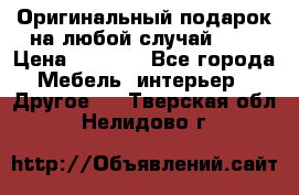 Оригинальный подарок на любой случай!!!! › Цена ­ 2 500 - Все города Мебель, интерьер » Другое   . Тверская обл.,Нелидово г.